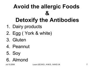 Avoid the allergic Foods
&
Detoxify the Antibodies
1.
2.
3.
4.
5.
6.

Dairy products
Egg ( York & white)
Gluten
Peannut
Soy
Almond

Jul.15.2008

Louis LEE,M.D., H.M.D., N.M.D.,M.B.A.

7

 