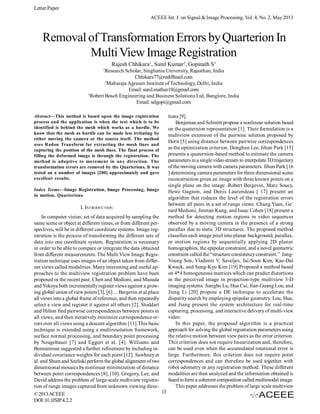 Letter Paper
ACEEE Int. J. on Signal & Image Processing, Vol. 4, No. 2, May 2013

Removal of Transformation Errors by Quarterion In
Multi View Image Registration
Rajesh Chhikara1, Sunil Kumar2, Gopinath S3
1

Research Scholar, Singhania University, Rajasthan, India
Chhikara77@rediffmail.com
2
Maharaja Agrasen Institute of Technology, Delhi, India
Email: sunil.mathur10@gmail.com
3
Robert Bosch Engineering and Business Solutions Ltd, Banglore, India
Email: selgopi@gmail.com
Abstract—This method is based upon the image registration
process and the application is when the text which is to be
identified is behind the mesh which works as a hurdle. We
know that the mesh as hurdle can be made less irritating by
either moving the camera or the source itself. The method
uses Radon Transform for extracting the mesh lines and
capturing the position of the mesh lines. The final process of
filling the deformed image is through the registration. The
method is adaptive to movement in any direction. The
transformation errors are removed by the Quarterions. It was
tested on a number of images [200] approximately and gave
excellent results.
Index Terms—Image Registration, Image Processing, Image
in motion, Quarterions.

I. INTRODUCTION
In computer vision, set of data acquired by sampling the
same scene or object at different times, or from different perspectives, will be in different coordinate systems. Image registration is the process of transforming the different sets of
data into one coordinate system. Registration is necessary
in order to be able to compare or integrate the data obtained
from different measurements. The Multi View Image Registration technique uses images of an object taken from different views called modalities. Many interesting and useful approaches to the multiview registration problem have been
proposed in the recent past. Chen and Medioni, and Masuda
and Yokoya both incrementally register views against a growing global union of view points [3], [6]… Bergevin et al.place
all views into a global frame of reference, and then repeatedly
select a view and register it against all others [2]. Stoddart
and Hilton find pairwise correspondences between points in
all views, and then iteratively minimize correspondence errors over all views using a descent algorithm [11].This basic
technique is extended using a multiresolution framework,
surface normal processing, and boundary point processing
by Neugebauer [7] and Eggert et al. [4]. Williams and
Bennamoun suggested a further refinement by including individual covariance weights for each point [12]. Sawhney et
al. and Shum and Szeliski perform the global alignment of two
dimensional mosaics by nonlinear minimization of distance
between point correspondences [8], [10]. Gregory, Lee, and
David address the problem of large-scale multiview registration of range images captured from unknown viewing direc13
© 2013 ACEEE
DOI: 01.IJSIP.4.2.2

tions [9].
Benjemaa and Schmitt propose a nonlinear solution based
on the quaternion representation [1]. Their formulation is a
multiview extension of the pairwise solution proposed by
Horn [5] using distance between pairwise correspondences
as the optimization criterion. Donghun Lee, Jihun Park [15]
presents a quaternion-based method to estimate the camera
parameters in a single video stream to interpolate 3D trajectory
of the moving camera with camera parameters. Jihun Park [16
] determining camera parameters for three dimensional scene
reconstruction given an image with three known points on a
single plane on the image .Robert Bergevin, Marc Soucy,
Hewe Gagnon, and Denis Laurendeau [ 17] present an
algorithm that reduces the level of the registration errors
between all pairs in a set of range views. Chang Yuan, Ge´
rard Medioni, Jinman Kang, and Isaac Cohen [18] present a
method for detecting motion regions in video sequences
observed by a moving camera in the presence of a strong
parallax due to static 3D structures. The proposed method
classifies each image pixel into planar background, parallax,
or motion regions by sequentially applying 2D planar
homographies, the epipolar constraint, and a novel geometric
constraint called the “structure consistency constraint.” JungYoung Son, Vladimir V. Saveljev, Jai-Soon Kim, Kae-Dal
Kwack, and Sung-Kyu Kim [19] Proposed a method based
on 4*4 homogeneous matrices which can predict distortions
in the perceived image in projection-type multiview 3-D
imaging systems. Jiangbo Lu, Hua Cai, Jian-Guang Lou, and
Jiang Li [20] propose a DE technique to accelerate the
disparity search by employing epipolar geometry. Lou, Hua,
and Jiang present the system architecture for real-time
capturing, processing, and interactive delivery of multi-view
video.
In this paper, the proposed algorithm is a practical
approach for solving the global registration parameters using
the relative motion between view pairs as the error criterion.
This criterion does not require linearization and, therefore,
can be used even when the accumulated rotational error is
large. Furthermore, this criterion does not require point
correspondences and can therefore be used together with
robot odometry or any registration method. These different
modalities are then analyzed and the information obtained is
fused to form a coherent composition called multimodal image.
This paper addresses the problem of large scale multiview

 