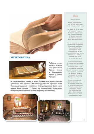 ГІМН
Замість пролога
Вічний революцйонер —
Дух, що тіло рве до бою,
Рве за поступ, щастя й волю,
—
Він живе, він ще не вмер.
Ні попівськiї тортури,
Ні тюремні царські мури,
Ані війська муштровані,
Ні гармати лаштовані,
Ні шпіонське ремесло
В гріб його ще не звело.
Він не вмер, він ще живе!
Хоч від тисяч літ родився,
Та аж вчора розповився
І о власній силі йде.
І простується, міцніє,
І спішить туди, де дніє;
Словом сильним, мов трубою,
Міліони зве з собою, —
Міліони радо йдуть,
Бо се голос духа чуть.

МУЗЕЇ ФРАНКА
Побачити та торкнутись аутентичних речей Івана
Франка
можна
у будинку-музеї
Франка у селищі
Криворівня, Верховинського району. У цьому будинку окрім Франка надовго
зупинялись Леся Українка і Михайло Грушевський. Ще один музей
Франка розташований у селі Лолин. У Калуші відкритий Музей-оселя
родини Івана Франка. У Львові діє Національний літературномеморіальний музей Івана Франка (в будинку письменника).

Голос духа чути скрізь:
По курних хатах мужицьких,
По верстатах ремісницьких,
По місцях недолі й сліз.
І де тільки він роздасться,
Щезнуть сльози, сум нещастя,
Сила родиться й завзяття
Не ридать, а добувати,
Хоч синам, як не собі,
Кращу долю в боротьбі.
Вічний революцйонер —
Дух, наука, думка, воля —
Не уступить пітьмі поля,
Не дасть спутатись тепер.
Розвалилась зла руїна,
Покотилася лавина,
І де в світі тая сила,
Щоб в бігу її спинила,
Щоб згасила, мов огень,
Розвидняющийся день?

3

 