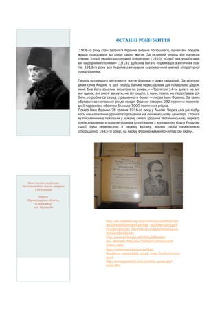 ОСТАННІ РОКИ ЖИТТЯ
1908-го року стан здоров'я Франка значно погіршився, однак він продовжував працювати до кінця свого життя. За останній період він написав
«Нарис історії українсько-руської літератури» (1910), «Студії над українськими народними піснями» (1913), здійснив багато перекладів з античних поетів. 1913-го року вся Україна святкувала сорокарічний ювілей літературної
праці Франка.
Період останнього десятиліття життя Франка — дуже складний. За розповідями сина Андрія, «у цей період батька переслідував дух померлого дідуся,
який бив його золотим молотом по руках…» «Протягом 14-ти днів я не міг
ані вдень, ані вночі заснути, не міг сидіти, і, коли, проте, не переставав робити, то робив се серед страшенного болю» — писав Іван Франко. За таких
обставин за неповний рік до смерті Франко створив 232 поетичні переклади й переспіви, обсягом близько 7000 поетичних рядків.
Помер Іван Франко 28 травня 1916-го року у Львові. Через два дні відбулось кількатисячне урочисте прощання на Личаківському цвинтарі. Спочатку письменника поховали у чужому склепі (родини Мотичинських), через 5
років домовина з прахом Франка (розпізнана з допомогою Ольги Роздольської) була перенесена в окрему могилу, відому своїм пам'ятником
(споруджено 1933-го року), на якому Франко-каменяр «лупає сю скалу».

Знам’янська спеціальна
загальноосвітня школа-інтернат
І-ІІІ ступенів
Адреса:
Кіровоградська область,
м.Знам’янка,
вул. Фрунзе,89

http://uk.wikipedia.org/wiki/%D0%A4%D1%80%D0%
B0%D0%BD%D0%BA%D0%BE_%D0%86%D0%B2%
D0%B0%D0%BD_%D0%AF%D0%BA%D0%BE%D0%
B2%D0%B8%D1%87
http://www.drohobych.net/ddpu/biblioteka/
pro_biblioteky/frankiana/Novitna%20Frankiana%
202012.shtm
http://verhovyna-forum.at.ua/blog/
literaturno_memorialnij_muzej_ivana_franka/2011-0301-16
http://www.poetryclub.com.ua/metrs_poem.php?
poem=839

 