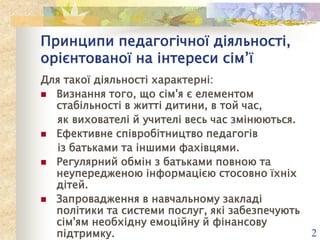 Принципи педагогічної діяльності,
орієнтованої на інтереси сім’ї
Для такої діяльності характерні:
 Визнання того, що сім'я є елементом
стабільності в житті дитини, в той час,
як вихователі й учителі весь час змінюються.
 Ефективне співробітництво педагогів
із батьками та іншими фахівцями.
 Регулярний обмін з батьками повною та
неупередженою інформацією стосовно їхніх
дітей.
 Запровадження в навчальному закладі
політики та системи послуг, які забезпечують
сім'ям необхідну емоційну й фінансову
підтримку.

2

 