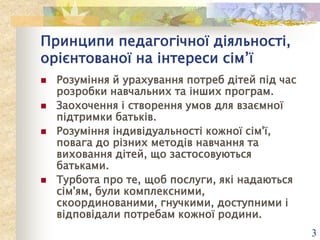 Принципи педагогічної діяльності,
орієнтованої на інтереси сім’ї






Розуміння й урахування потреб дітей під час
розробки навчальних та інших програм.
Заохочення і створення умов для взаємної
підтримки батьків.
Розуміння індивідуальності кожної сім'ї,
повага до різних методів навчання та
виховання дітей, що застосовуються
батьками.
Турбота про те, щоб послуги, які надаються
сім'ям, були комплексними,
скоординованими, гнучкими, доступними і
відповідали потребам кожної родини.
3

 
