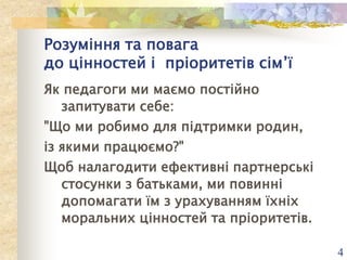 Розуміння та повага
до цінностей і пріоритетів сім’ї
Як педагоги ми маємо постійно
запитувати себе:
"Що ми робимо для підтримки родин,
із якими працюємо?"
Щоб налагодити ефективні партнерські
стосунки з батьками, ми повинні
допомагати їм з урахуванням їхніх
моральних цінностей та пріоритетів.
4

 