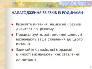 НАЛАГОДЖЕННЯ ЗВ'ЯЗКІВ ІЗ РОДИНАМИ






Визначте питання, на яке ви і батьки
дивитеся по-різному.
Проаналізуйте, які глибинні цінності
визначають ваше ставлення до цього
питання.
Запитайте батьків, які моральні
цінності визначають їхнє ставлення
до питання.
7

 
