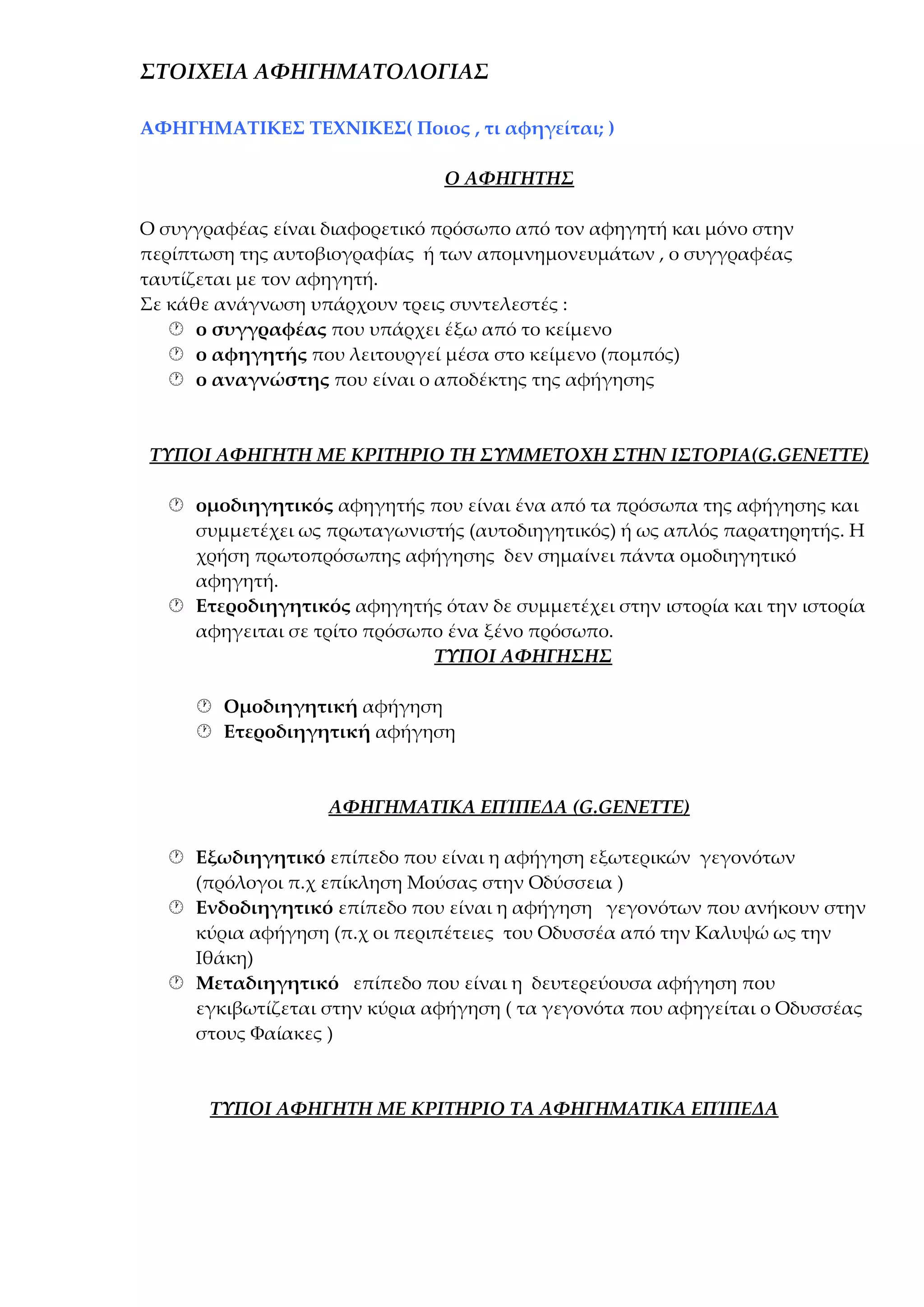 ΣΤΟΙΧΕΙΑ ΑΦΗΓΗΜΑΤΟΛΟΓΙΑΣ
ΑΦΗΓΗΜΑΤΙΚΕΣ ΤΕΧΝΙΚΕΣ( Ποιος , τι αφηγείται; )
Ο ΑΦΗΓΗΤΗΣ
Ο συγγραφέας είναι διαφορετικό πρόσωπο από τον αφηγητή και μόνο στην
περίπτωση της αυτοβιογραφίας ή των απομνημονευμάτων , ο συγγραφέας
ταυτίζεται με τον αφηγητή.
Σε κάθε ανάγνωση υπάρχουν τρεις συντελεστές :
 ο συγγραφέας που υπάρχει έξω από το κείμενο
 ο αφηγητής που λειτουργεί μέσα στο κείμενο (πομπός)
 ο αναγνώστης που είναι ο αποδέκτης της αφήγησης

ΤΥΠΟΙ ΑΦΗΓΗΤΗ ΜΕ ΚΡΙΤΗΡΙΟ ΤΗ ΣΥΜΜΕΤΟΧΗ ΣΤΗΝ ΙΣΤΟΡΙΑ(G.GENETTE)
 ομοδιηγητικός αφηγητής που είναι ένα από τα πρόσωπα της αφήγησης και
συμμετέχει ως πρωταγωνιστής (αυτοδιηγητικός) ή ως απλός παρατηρητής. Η
χρήση πρωτοπρόσωπης αφήγησης δεν σημαίνει πάντα ομοδιηγητικό
αφηγητή.
 Ετεροδιηγητικός αφηγητής όταν δε συμμετέχει στην ιστορία και την ιστορία
αφηγειται σε τρίτο πρόσωπο ένα ξένο πρόσωπο.
ΤΥΠΟΙ ΑΦΗΓΗΣΗΣ
 Ομοδιηγητική αφήγηση
 Ετεροδιηγητική αφήγηση

ΑΦΗΓΗΜΑΤΙΚΑ ΕΠΊΠΕΔΑ (G.GENETTE)
 Εξωδιηγητικό επίπεδο που είναι η αφήγηση εξωτερικών γεγονότων
(πρόλογοι π.χ επίκληση Μούσας στην Οδύσσεια )
 Ενδοδιηγητικό επίπεδο που είναι η αφήγηση γεγονότων που ανήκουν στην
κύρια αφήγηση (π.χ οι περιπέτειες του Οδυσσέα από την Καλυψώ ως την
Ιθάκη)
 Μεταδιηγητικό επίπεδο που είναι η δευτερεύουσα αφήγηση που
εγκιβωτίζεται στην κύρια αφήγηση ( τα γεγονότα που αφηγείται ο Οδυσσέας
στους Φαίακες )

ΤΥΠΟΙ ΑΦΗΓΗΤΗ ΜΕ ΚΡΙΤΗΡΙΟ ΤΑ ΑΦΗΓΗΜΑΤΙΚΑ ΕΠΊΠΕΔΑ

 