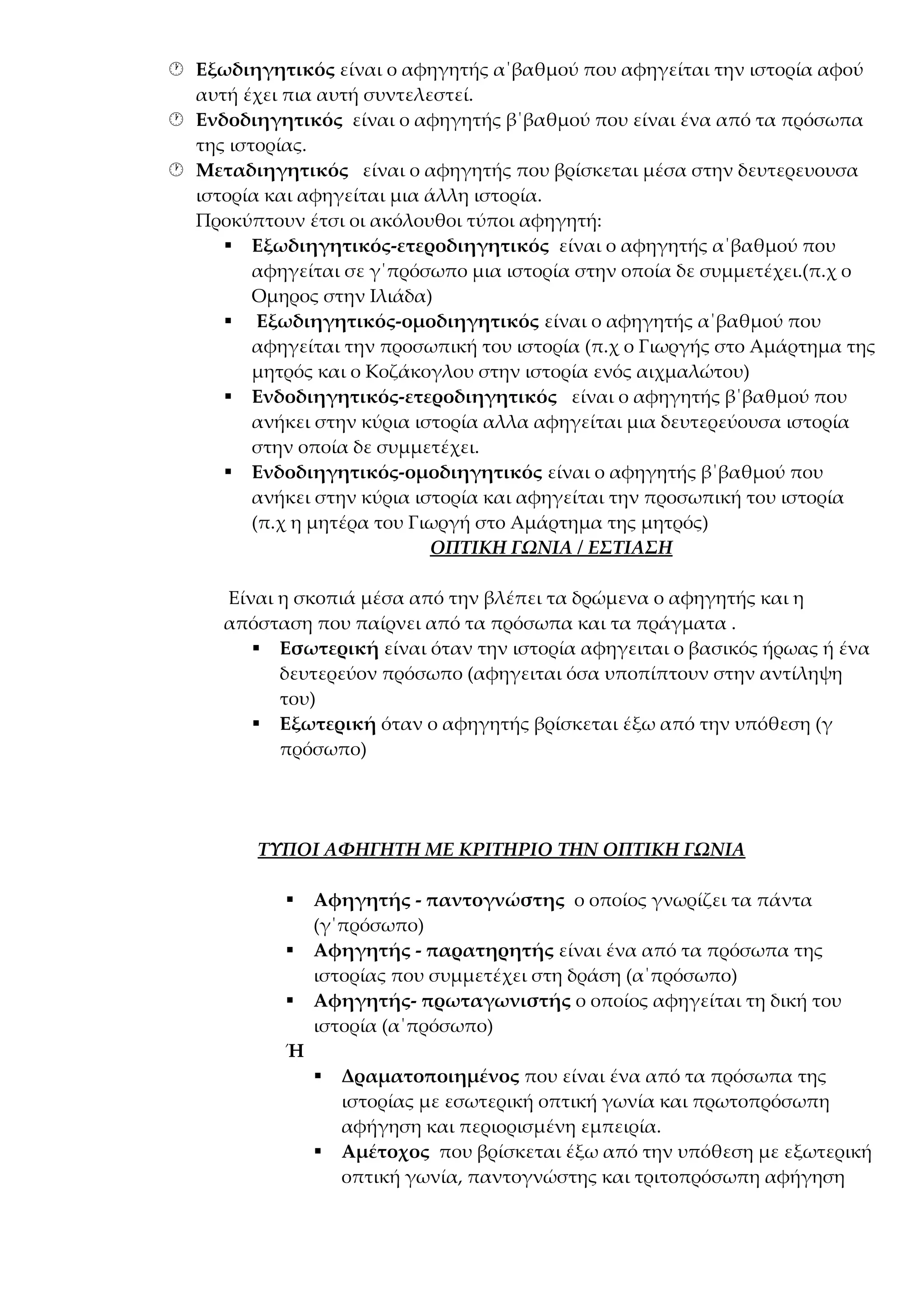  Εξωδιηγητικός είναι ο αφηγητής α΄βαθμού που αφηγείται την ιστορία αφού
αυτή έχει πια αυτή συντελεστεί.
 Ενδοδιηγητικός είναι ο αφηγητής β΄βαθμού που είναι ένα από τα πρόσωπα
της ιστορίας.
 Μεταδιηγητικός είναι ο αφηγητής που βρίσκεται μέσα στην δευτερευουσα
ιστορία και αφηγείται μια άλλη ιστορία.
Προκύπτουν έτσι οι ακόλουθοι τύποι αφηγητή:
 Εξωδιηγητικός-ετεροδιηγητικός είναι ο αφηγητής α΄βαθμού που
αφηγείται σε γ΄πρόσωπο μια ιστορία στην οποία δε συμμετέχει.(π.χ ο
Ομηρος στην Ιλιάδα)
 Εξωδιηγητικός-ομοδιηγητικός είναι ο αφηγητής α΄βαθμού που
αφηγείται την προσωπική του ιστορία (π.χ ο Γιωργής στο Αμάρτημα της
μητρός και ο Κοζάκογλου στην ιστορία ενός αιχμαλώτου)
 Ενδοδιηγητικός-ετεροδιηγητικός είναι ο αφηγητής β΄βαθμού που
ανήκει στην κύρια ιστορία αλλα αφηγείται μια δευτερεύουσα ιστορία
στην οποία δε συμμετέχει.
 Ενδοδιηγητικός-ομοδιηγητικός είναι ο αφηγητής β΄βαθμού που
ανήκει στην κύρια ιστορία και αφηγείται την προσωπική του ιστορία
(π.χ η μητέρα του Γιωργή στο Αμάρτημα της μητρός)
ΟΠΤΙΚΗ ΓΩΝΙΑ / ΕΣΤΙΑΣΗ
Είναι η σκοπιά μέσα από την βλέπει τα δρώμενα ο αφηγητής και η
απόσταση που παίρνει από τα πρόσωπα και τα πράγματα .
 Εσωτερική είναι όταν την ιστορία αφηγειται ο βασικός ήρωας ή ένα
δευτερεύον πρόσωπο (αφηγειται όσα υποπίπτουν στην αντίληψη
του)
 Εξωτερική όταν ο αφηγητής βρίσκεται έξω από την υπόθεση (γ
πρόσωπο)

ΤΥΠΟΙ ΑΦΗΓΗΤΗ ΜΕ ΚΡΙΤΗΡΙΟ ΤΗΝ ΟΠΤΙΚΗ ΓΩΝΙΑ




Αφηγητής - παντογνώστης ο οποίος γνωρίζει τα πάντα
(γ΄πρόσωπο)
Αφηγητής - παρατηρητής είναι ένα από τα πρόσωπα της
ιστορίας που συμμετέχει στη δράση (α΄πρόσωπο)
Αφηγητής- πρωταγωνιστής ο οποίος αφηγείται τη δική του
ιστορία (α΄πρόσωπο)

Ή




Δραματοποιημένος που είναι ένα από τα πρόσωπα της
ιστορίας με εσωτερική οπτική γωνία και πρωτοπρόσωπη
αφήγηση και περιορισμένη εμπειρία.
Αμέτοχος που βρίσκεται έξω από την υπόθεση με εξωτερική
οπτική γωνία, παντογνώστης και τριτοπρόσωπη αφήγηση

 