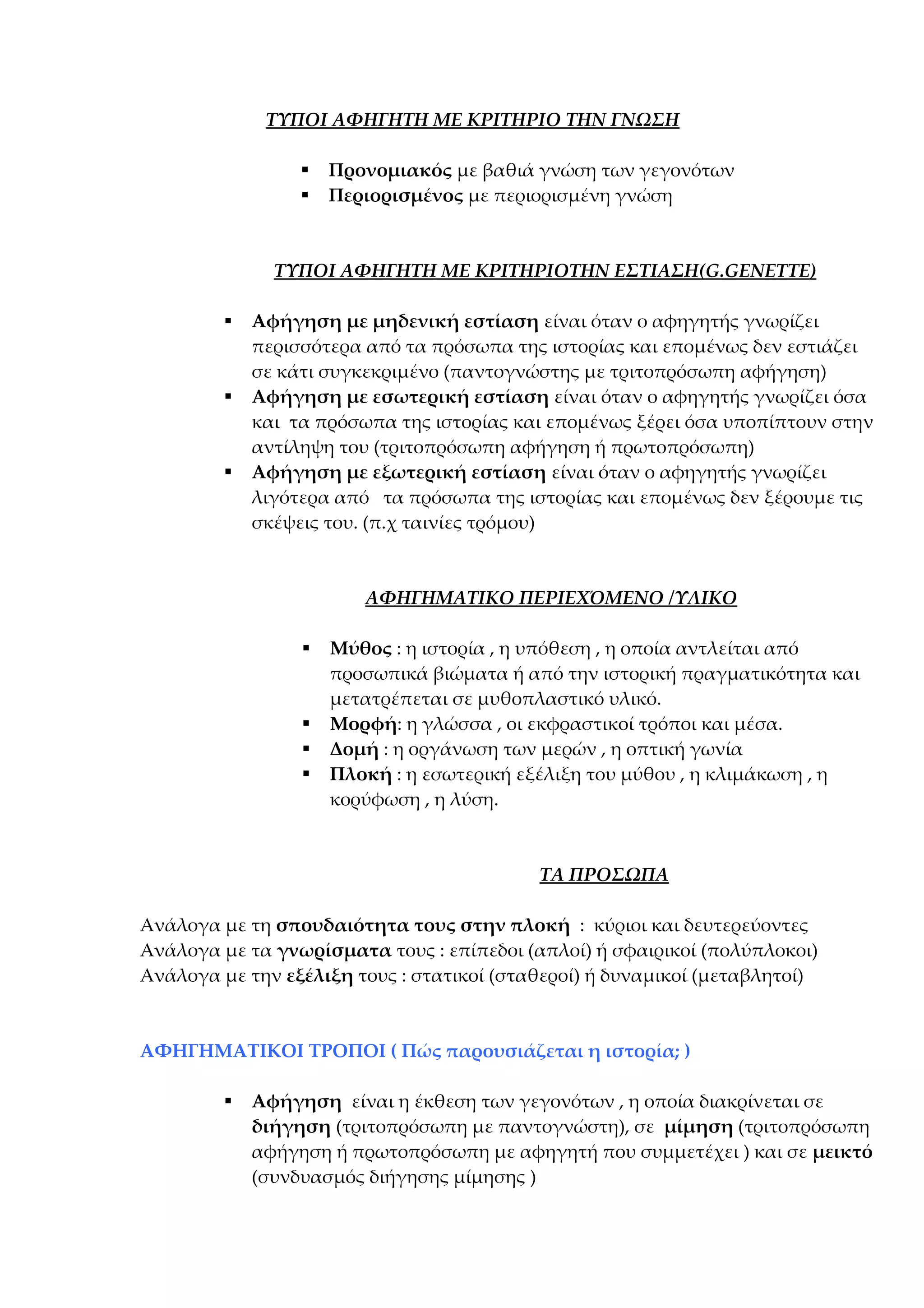 ΤΥΠΟΙ ΑΦΗΓΗΤΗ ΜΕ ΚΡΙΤΗΡΙΟ ΤΗΝ ΓΝΩΣΗ



Προνομιακός με βαθιά γνώση των γεγονότων
Περιορισμένος με περιορισμένη γνώση

ΤΥΠΟΙ ΑΦΗΓΗΤΗ ΜΕ ΚΡΙΤΗΡΙΟΤΗΝ ΕΣΤΙΑΣΗ(G.GENETTE)






Αφήγηση με μηδενική εστίαση είναι όταν ο αφηγητής γνωρίζει
περισσότερα από τα πρόσωπα της ιστορίας και επομένως δεν εστιάζει
σε κάτι συγκεκριμένο (παντογνώστης με τριτοπρόσωπη αφήγηση)
Αφήγηση με εσωτερική εστίαση είναι όταν ο αφηγητής γνωρίζει όσα
και τα πρόσωπα της ιστορίας και επομένως ξέρει όσα υποπίπτουν στην
αντίληψη του (τριτοπρόσωπη αφήγηση ή πρωτοπρόσωπη)
Αφήγηση με εξωτερική εστίαση είναι όταν ο αφηγητής γνωρίζει
λιγότερα από τα πρόσωπα της ιστορίας και επομένως δεν ξέρουμε τις
σκέψεις του. (π.χ ταινίες τρόμου)

ΑΦΗΓΗΜΑΤΙΚΟ ΠΕΡΙΕΧΌΜΕΝΟ /ΥΛΙΚΟ






Μύθος : η ιστορία , η υπόθεση , η οποία αντλείται από
προσωπικά βιώματα ή από την ιστορική πραγματικότητα και
μετατρέπεται σε μυθοπλαστικό υλικό.
Μορφή: η γλώσσα , οι εκφραστικοί τρόποι και μέσα.
Δομή : η οργάνωση των μερών , η οπτική γωνία
Πλοκή : η εσωτερική εξέλιξη του μύθου , η κλιμάκωση , η
κορύφωση , η λύση.

ΤΑ ΠΡΟΣΩΠΑ
Ανάλογα με τη σπουδαιότητα τους στην πλοκή : κύριοι και δευτερεύοντες
Ανάλογα με τα γνωρίσματα τους : επίπεδοι (απλοί) ή σφαιρικοί (πολύπλοκοι)
Ανάλογα με την εξέλιξη τους : στατικοί (σταθεροί) ή δυναμικοί (μεταβλητοί)

ΑΦΗΓΗΜΑΤΙΚΟΙ ΤΡΟΠΟΙ ( Πώς παρουσιάζεται η ιστορία; )


Αφήγηση είναι η έκθεση των γεγονότων , η οποία διακρίνεται σε
διήγηση (τριτοπρόσωπη με παντογνώστη), σε μίμηση (τριτοπρόσωπη
αφήγηση ή πρωτοπρόσωπη με αφηγητή που συμμετέχει ) και σε μεικτό
(συνδυασμός διήγησης μίμησης )

 