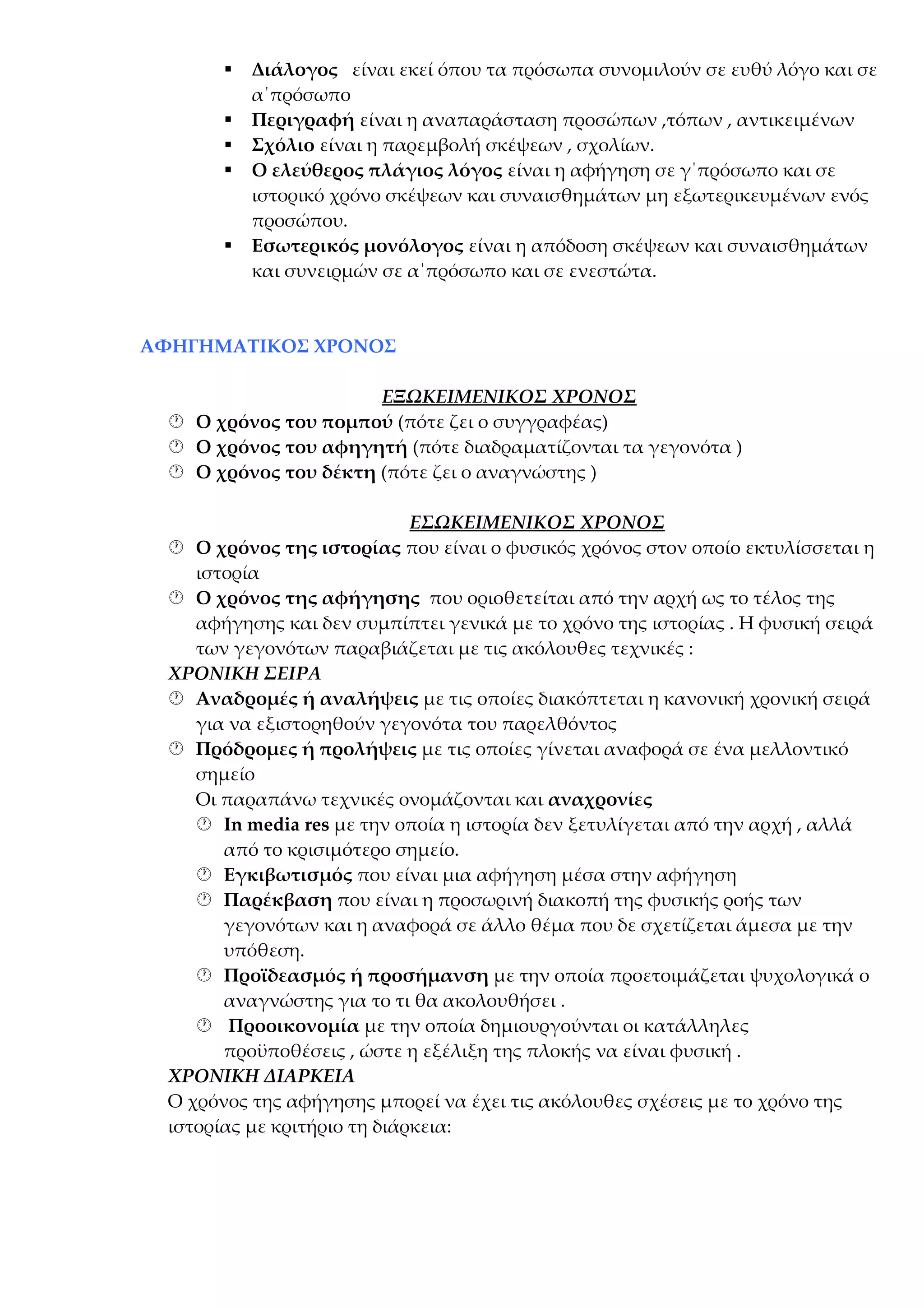 






Διάλογος είναι εκεί όπου τα πρόσωπα συνομιλούν σε ευθύ λόγο και σε
α΄πρόσωπο
Περιγραφή είναι η αναπαράσταση προσώπων ,τόπων , αντικειμένων
Σχόλιο είναι η παρεμβολή σκέψεων , σχολίων.
Ο ελεύθερος πλάγιος λόγος είναι η αφήγηση σε γ΄πρόσωπο και σε
ιστορικό χρόνο σκέψεων και συναισθημάτων μη εξωτερικευμένων ενός
προσώπου.
Εσωτερικός μονόλογος είναι η απόδοση σκέψεων και συναισθημάτων
και συνειρμών σε α΄πρόσωπο και σε ενεστώτα.

ΑΦΗΓΗΜΑΤΙΚΟΣ ΧΡΟΝΟΣ
ΕΞΩΚΕΙΜΕΝΙΚΟΣ ΧΡΟΝΟΣ
 Ο χρόνος του πομπού (πότε ζει ο συγγραφέας)
 Ο χρόνος του αφηγητή (πότε διαδραματίζονται τα γεγονότα )
 Ο χρόνος του δέκτη (πότε ζει ο αναγνώστης )
ΕΣΩΚΕΙΜΕΝΙΚΟΣ ΧΡΟΝΟΣ
 Ο χρόνος της ιστορίας που είναι ο φυσικός χρόνος στον οποίο εκτυλίσσεται η
ιστορία
 Ο χρόνος της αφήγησης που οριοθετείται από την αρχή ως το τέλος της
αφήγησης και δεν συμπίπτει γενικά με το χρόνο της ιστορίας . Η φυσική σειρά
των γεγονότων παραβιάζεται με τις ακόλουθες τεχνικές :
ΧΡΟΝΙΚΗ ΣΕΙΡΑ
 Αναδρομές ή αναλήψεις με τις οποίες διακόπτεται η κανονική χρονική σειρά
για να εξιστορηθούν γεγονότα του παρελθόντος
 Πρόδρομες ή προλήψεις με τις οποίες γίνεται αναφορά σε ένα μελλοντικό
σημείο
Οι παραπάνω τεχνικές ονομάζονται και αναχρονίες
 In media res με την οποία η ιστορία δεν ξετυλίγεται από την αρχή , αλλά
από το κρισιμότερο σημείο.
 Εγκιβωτισμός που είναι μια αφήγηση μέσα στην αφήγηση
 Παρέκβαση που είναι η προσωρινή διακοπή της φυσικής ροής των
γεγονότων και η αναφορά σε άλλο θέμα που δε σχετίζεται άμεσα με την
υπόθεση.
 Προϊδεασμός ή προσήμανση με την οποία προετοιμάζεται ψυχολογικά ο
αναγνώστης για το τι θα ακολουθήσει .
 Προοικονομία με την οποία δημιουργούνται οι κατάλληλες
προϋποθέσεις , ώστε η εξέλιξη της πλοκής να είναι φυσική .
ΧΡΟΝΙΚΗ ΔΙΑΡΚΕΙΑ
Ο χρόνος της αφήγησης μπορεί να έχει τις ακόλουθες σχέσεις με το χρόνο της
ιστορίας με κριτήριο τη διάρκεια:

 