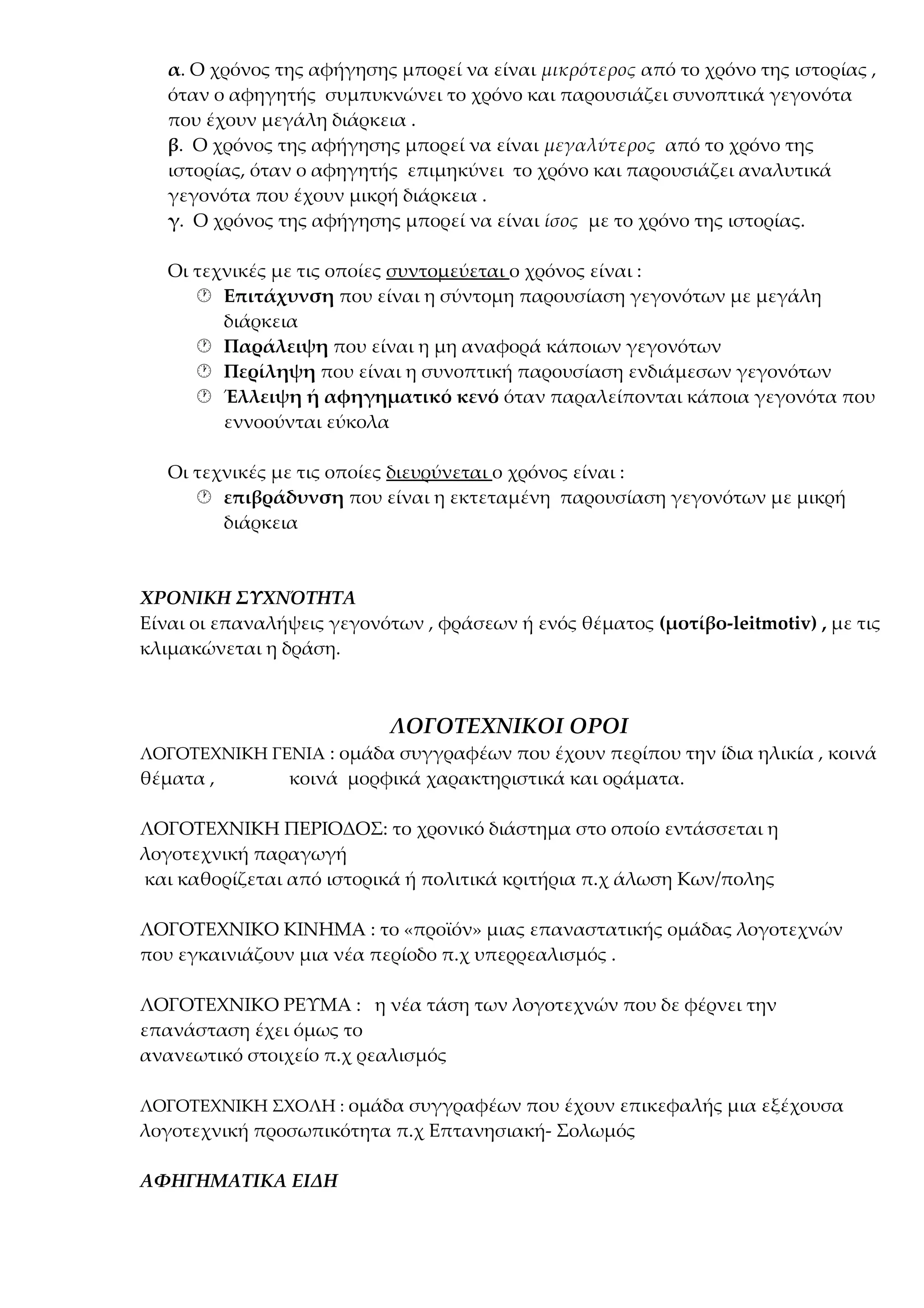 α. Ο χρόνος της αφήγησης μπορεί να είναι μικρότερος από το χρόνο της ιστορίας ,
όταν ο αφηγητής συμπυκνώνει το χρόνο και παρουσιάζει συνοπτικά γεγονότα
που έχουν μεγάλη διάρκεια .
β. Ο χρόνος της αφήγησης μπορεί να είναι μεγαλύτερος από το χρόνο της
ιστορίας, όταν ο αφηγητής επιμηκύνει το χρόνο και παρουσιάζει αναλυτικά
γεγονότα που έχουν μικρή διάρκεια .
γ. Ο χρόνος της αφήγησης μπορεί να είναι ίσος με το χρόνο της ιστορίας.
Οι τεχνικές με τις οποίες συντομεύεται ο χρόνος είναι :
 Επιτάχυνση που είναι η σύντομη παρουσίαση γεγονότων με μεγάλη
διάρκεια
 Παράλειψη που είναι η μη αναφορά κάποιων γεγονότων
 Περίληψη που είναι η συνοπτική παρουσίαση ενδιάμεσων γεγονότων
 Έλλειψη ή αφηγηματικό κενό όταν παραλείπονται κάποια γεγονότα που
εννοούνται εύκολα
Οι τεχνικές με τις οποίες διευρύνεται ο χρόνος είναι :
 επιβράδυνση που είναι η εκτεταμένη παρουσίαση γεγονότων με μικρή
διάρκεια

ΧΡΟΝΙΚΗ ΣΥΧΝΌΤΗΤΑ
Είναι οι επαναλήψεις γεγονότων , φράσεων ή ενός θέματος (μοτίβο-leitmotiv) , με τις
κλιμακώνεται η δράση.

ΛΟΓΟΤΕΧΝΙΚΟΙ ΟΡΟΙ
ΛΟΓΟΤΕΧΝΙΚΗ ΓΕΝΙΑ : ομάδα συγγραφέων που έχουν περίπου την ίδια ηλικία , κοινά

θέματα ,

κοινά μορφικά χαρακτηριστικά και οράματα.

ΛΟΓΟΤΕΧΝΙΚΗ ΠΕΡΙΟΔΟΣ: το χρονικό διάστημα στο οποίο εντάσσεται η
λογοτεχνική παραγωγή
και καθορίζεται από ιστορικά ή πολιτικά κριτήρια π.χ άλωση Κων/πολης
ΛΟΓΟΤΕΧΝΙΚΟ ΚΙΝΗΜΑ : το «προϊόν» μιας επαναστατικής ομάδας λογοτεχνών
που εγκαινιάζουν μια νέα περίοδο π.χ υπερρεαλισμός .
ΛΟΓΟΤΕΧΝΙΚΟ ΡΕΥΜΑ : η νέα τάση των λογοτεχνών που δε φέρνει την
επανάσταση έχει όμως το
ανανεωτικό στοιχείο π.χ ρεαλισμός
ΛΟΓΟΤΕΧΝΙΚΗ ΣΧΟΛΗ : ομάδα συγγραφέων που έχουν επικεφαλής μια εξέχουσα

λογοτεχνική προσωπικότητα π.χ Επτανησιακή- Σολωμός
ΑΦΗΓΗΜΑΤΙΚΑ ΕΙΔΗ

 