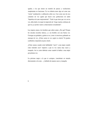 agudas, o las que tienen un montón de pausas y vacilaciones
simplemente no funcionan. Tu voz debería tener algo así como una
“cierta” modulación o calibración sobre eso. Casi como uno de esos
cantantes de voz aguda que hacen esas grabaciones de audio
“hipnóticas de auto mejoramiento”. Todo lo que tiene que ver con tu
voz, debe darle a la mujer la impresión de “tengo mucha confianza de
que tú y yo pronto vamos a relacionarnos sexualmente”.
Las mujeres aman a los hombres que saben cantar. ¿Por qué? Porque
les encanta escuchar música, y a un hombre con una buena voz.
Consigue un grabador y graba tu voz, como si estuvieses grabando un
mensaje de voz. ¿Cómo suena tu voz según tu criterio? Si puedes
cambiarla o mejorarla un poco, hazlo.
¿Cómo suenas cuando estás hablándole “sucio” a una mujer cuando
estás teniendo sexo? Apuesto a que tu voz suena muy suave y
tranquila. Así es como deberías sonar cuando le hablas a una mujer
por primera vez.
La próxima mujer a la que te acerques, concéntrate en mirarla
directamente a los ojos… y hablarle de manera suave y tranquila.

6

 