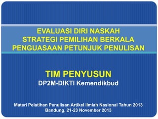 EVALUASI DIRI NASKAH
STRATEGI PEMILIHAN BERKALA
PENGUASAAN PETUNJUK PENULISAN

TIM PENYUSUN
DP2M-DIKTI Kemendikbud

Materi Pelatihan Penulisan Artikel Ilmiah Nasional Tahun 2013
Bandung, 21-23 November 2013

 