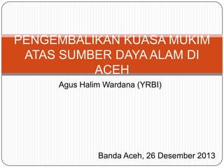 PENGEMBALIKAN KUASA MUKIM
ATAS SUMBER DAYA ALAM DI
ACEH
Agus Halim Wardana (YRBI)

Banda Aceh, 26 Desember 2013

 