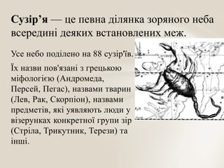 Сузір’я — це певна ділянка зоряного неба
всередині деяких встановлених меж.
Усе небо поділено на 88 сузір'їв.
Їх назви пов'язані з грецькою
міфологією (Андромеда,
Персей, Пегас), назвами тварин
(Лев, Рак, Скорпіон), назвами
предметів, які уявляють люди у
візерунках конкретної групи зір
(Стріла, Трикутник, Терези) та
інші.

 
