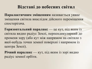 Відстані до небесних світил
Паралактичним зміщенням називається уявне
зміщення світила внаслідок дійсного переміщення
спостерігача.
Горизонтальний паралакс — це кут, під яким із
світила видно радіус Землі, перпендикулярний до
променя зору (або кут між напрямом на світило з
якої-небудь точки земної поверхні і напрямом із
центра Землі).
Річний паралакс — кут, під яким із зорі видно
радіус земної орбіти.

 