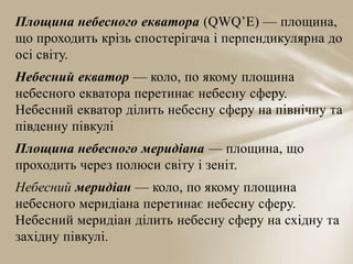 Площина небесного екватора (QWQ’E) — площина,
що проходить крізь спостерігача і перпендикулярна до
осі світу.
Небесний екватор — коло, по якому площина
небесного екватора перетинає небесну сферу.
Небесний екватор ділить небесну сферу на північну та
південну півкулі
Площина небесного меридіана — площина, що
проходить через полюси світу і зеніт.

Небесний меридіан — коло, по якому площина
небесного меридіана перетинає небесну сферу.
Небесний меридіан ділить небесну сферу на східну та
західну півкулі.

 