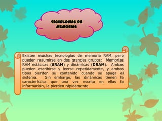 Existen muchas tecnologías de memoria RAM, pero
pueden resumirse en dos grandes grupos: Memorias
RAM estáticas (SRAM) y dinámicas (DRAM). Ambas
pueden escribirse y leerse repetidamente, y ambos
tipos pierden su contenido cuando se apaga el
sistema.
Sin embargo, las dinámicas tienen la
característica que una vez escrita en ellas la
información, la pierden rápidamente.

 