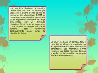 Los términos dinámico y estático
tienen que ver con la tecnología
usada en el diseño de las celdas de
memoria. Los dispositivos DRAM se
basan en carga eléctrica, pues cada
bit se representa mediante la carga
almacenada
por
un
diminuto
capacitor. Dicha carga se fuga en un
corto periodo de tiempo, asì que el
sistema
debe
refrescarla
continuamente
para
evitar
la
pérdida de datos.

La SRAM se basa en compuertas, y
cada bit se almacena mediante un
arreglo de cuatro a seis transistores
conectados. Las memorias SRAM
retienen sus datos mientras tengan
energía, sin la necesidad de ningún
mecanismo de refresco.

 