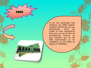 Al ser una tecnología más
moderna, las DDR2 poseen
notables diferencias con sus
antecesoras,
entre
las
cuales la más significativa
tiene que ver con el valor de
transferencia mínima, ya
que mientras que en las
DDR tradicionales es de
1600Mbps, en las DDR2 se
duplica a 3200Mbps.

 