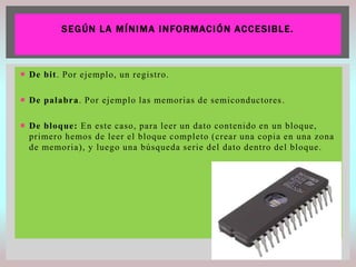 S E GÚN L A M Í N I MA I N FORMACI ÓN AC C E SI BLE.

 De bit. Por ejemplo, un registro.
 De palabra. Por ejemplo las memorias de semiconductores .
 De bloque: En este caso, para leer un dato contenido en un bloque,
primero hemos de leer el bloque completo (crear una copia en una zona
de memoria), y luego una búsqueda serie del dato dentro del bloque.

 