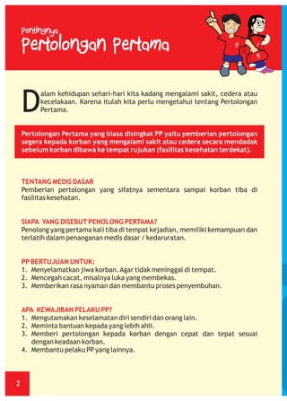 Pentingnya

Pertolongan Pertama

D

alam kehidupan sehari-hari kita kadang mengalami sakit, cedera atau
kecelakaan. Karena itulah kita perlu mengetahui tentang Pertolongan
Pertama.

Pertolongan Pertama yang biasa disingkat PP yaitu pemberian pertolongan
segera kepada korban yang mengalami sakit atau cedera secara mendadak
sebelum korban dibawa ke tempat rujukan (fasilitas kesehatan terdekat).

TENTANG MEDIS DASAR
Pemberian pertolongan yang sifatnya sementara sampai korban tiba di
fasilitas kesehatan.

SIAPA YANG DISEBUT PENOLONG PERTAMA?
Penolong yang pertama kali tiba di tempat kejadian, memiliki kemampuan dan
terlatih dalam penanganan medis dasar / kedaruratan.

PP BERTUJUAN UNTUK:
1. Menyelamatkan jiwa korban. Agar tidak meninggal di tempat.
2. Mencegah cacat, misalnya luka yang membekas.
3. Memberikan rasa nyaman dan membantu proses penyembuhan.

APA KEWAJIBAN PELAKU PP?
1. Mengutamakan keselamatan diri sendiri dan orang lain.
2. Meminta bantuan kepada yang lebih ahli.
3. Memberi pertolongan kepada korban dengan cepat dan tepat sesuai
dengan keadaan korban.
4. Membantu pelaku PP yang lainnya.

2

 