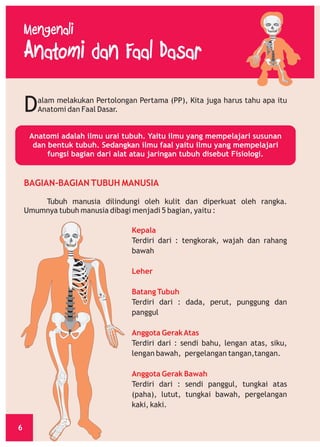 D

alam melakukan Pertolongan Pertama (PP), Kita juga harus tahu apa itu
Anatomi dan Faal Dasar.

Anatomi adalah ilmu urai tubuh. Yaitu ilmu yang mempelajari susunan
dan bentuk tubuh. Sedangkan ilmu faal yaitu ilmu yang mempelajari
fungsi bagian dari alat atau jaringan tubuh disebut Fisiologi.

BAGIAN-BAGIAN TUBUH MANUSIA
Tubuh manusia dilindungi oleh kulit dan diperkuat oleh rangka.
Umumnya tubuh manusia dibagi menjadi 5 bagian, yaitu :
Kepala
Terdiri dari : tengkorak, wajah dan rahang
bawah
Leher
Batang Tubuh
Terdiri dari : dada, perut, punggung dan
panggul
Anggota Gerak Atas
Terdiri dari : sendi bahu, lengan atas, siku,
lengan bawah, pergelangan tangan,tangan.
Anggota Gerak Bawah
Terdiri dari : sendi panggul, tungkai atas
(paha), lutut, tungkai bawah, pergelangan
kaki, kaki.
6

 