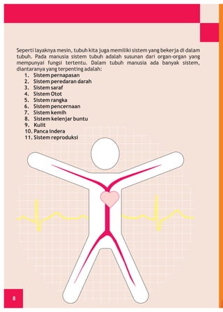 Seperti layaknya mesin, tubuh kita juga memiliki sistem yang bekerja di dalam
tubuh. Pada manusia sistem tubuh adalah susunan dari organ-organ yang
mempunyai fungsi tertentu. Dalam tubuh manusia ada banyak sistem,
diantaranya yang terpenting adalah:
1. Sistem pernapasan
2. Sistem peredaran darah
3. Sistem saraf
4. Sistem Otot
5. Sistem rangka
6. Sistem pencernaan
7. Sistem kemih
8. Sistem kelenjar buntu
9. Kulit
10. Panca indera
11. Sistem reproduksi

8

 