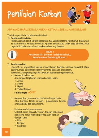 Penilaian Korban
APA YANG HARUS KITA LAKUKAN KETIKA MENEMUKAN KORBAN?
Tindakan penilaian korban terdiri dari :
1. Penilaian keadaan
Pada saat sampai di lokasi kejadian, hal yang pertama kali harus dilakukan
adalah menilai keadaan sekitar. Apakah aman atau tidak bagi dirinya. Jika
ragu lebih baik minta bantuan kepada orang dewasa.
INGAT !
Amankan Diri Sendiri Terlebih Dahulu,
Keselamatan Penolong Nomor 1
2. Penilaian dini
Langkah ini digunakan untuk menentukan korban karena penyakit atau
cedera. Pada penyakit sebaiknya minta bantuan orang lain.
Setelah itu langkah yang kita lakukan adalah sebagai berikut.
a. Memeriksa Respon
Ada empat tingkatan respon korban, yaitu :
1. Awas
2. Suara
3. Nyeri
4. Tidak Respon
selalu ingat ASNT
b. Memastikan jalan napas terbuka dengan baik
Jika korban tidak respon, gunakanlah teknik
angkat dagu dan tekan dahi.
c. Untuk menilai pernapasan
Setelah jalan napas berjalan dengan baik maka
penolong harus menilai pernapasan korban
dengan cara :
Ê
Lihat
Ê
Dengar
Ê
Rasakan
10

 