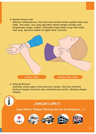 d. Menilai denyut nadi
Sebelum melakukannya, kita lihat dulu kondisi korban apakah sadar atau
tidak. Jika sadar, cara yang digunakan adalah dengan meraba nadi
pergelangan tangan (radial). Sedangkan bagi korban yang tidak sadar,
nadi yang diperiksa adalah di bagian leher (Carotis)

Korban Sadar

Korban Tidak Sadar

e. Hubungi Bantuan
Usahakan untuk segera minta bantuan rujukan. Kita bisa meminta
bantuan kepada orang lain atau melakukannya sendiri. Misalnya dengan
telepon.

JANGAN LUPA!!!
Catat Nomor Telepon Penting Darurat di tempatmu...!!

11

 