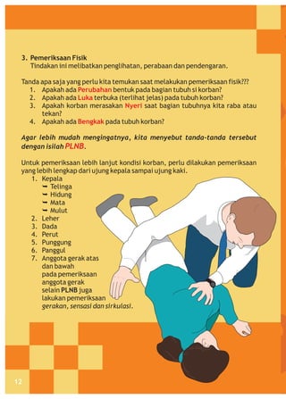 3. Pemeriksaan Fisik
Tindakan ini melibatkan penglihatan, perabaan dan pendengaran.
Tanda apa saja yang perlu kita temukan saat melakukan pemeriksaan fisik???
1. Apakah ada Perubahan bentuk pada bagian tubuh si korban?
2. Apakah ada Luka terbuka (terlihat jelas) pada tubuh korban?
3. Apakah korban merasakan Nyeri saat bagian tubuhnya kita raba atau
tekan?
4. Apakah ada Bengkak pada tubuh korban?
Agar lebih mudah mengingatnya, kita menyebut tanda-tanda tersebut
dengan isilah PLNB.
Untuk pemeriksaan lebih lanjut kondisi korban, perlu dilakukan pemeriksaan
yang lebih lengkap dari ujung kepala sampai ujung kaki.
1. Kepala
Ê
Telinga
Ê
Hidung
Ê
Mata
Ê
Mulut
2. Leher
3. Dada
4. Perut
5. Punggung
6. Panggul
7. Anggota gerak atas
dan bawah
pada pemeriksaan
anggota gerak
selain PLNB juga
lakukan pemeriksaan
gerakan, sensasi dan sirkulasi.

12

 