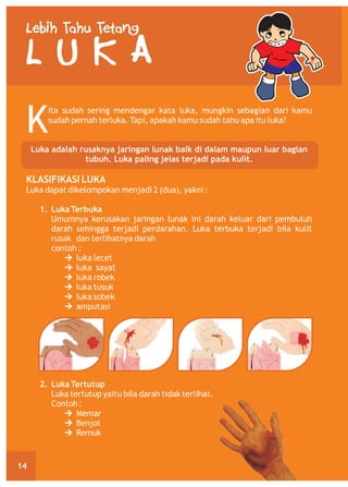 Lebih Tahu Tetang

LUKA
K

ita sudah sering mendengar kata luka, mungkin sebagian dari kamu
sudah pernah terluka. Tapi, apakah kamu sudah tahu apa itu luka?

Luka adalah rusaknya jaringan lunak baik di dalam maupun luar bagian
tubuh. Luka paling jelas terjadi pada kulit.

KLASIFIKASI LUKA
Luka dapat dikelompokan menjadi 2 (dua), yakni :
1. Luka Terbuka
Umumnya kerusakan jaringan lunak ini darah keluar dari pembuluh
darah sehingga terjadi perdarahan. Luka terbuka terjadi bila kulit
rusak dan terlihatnya darah
contoh :
Ú
luka lecet
Ú
luka sayat
Ú
luka robek
Ú
luka tusuk
Ú
luka sobek
Ú
amputasi

2. Luka Tertutup
Luka tertutup yaitu bila darah tidak terlihat.
Contoh :
Ú
Memar
Ú
Benjol
Ú
Remuk

14

 