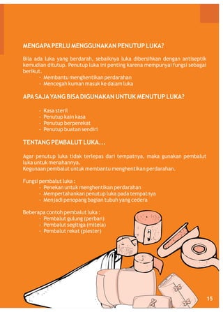 MENGAPA PERLU MENGGUNAKAN PENUTUP LUKA?
Bila ada luka yang berdarah, sebaiknya luka dibersihkan dengan antiseptik
kemudian ditutup. Penutup luka ini penting karena mempunyai fungsi sebagai
berikut.
- Membantu menghentikan perdarahan
- Mencegah kuman masuk ke dalam luka

APA SAJA YANG BISA DIGUNAKAN UNTUK MENUTUP LUKA?
-

Kasa steril
Penutup kain kasa
Penutup berperekat
Penutup buatan sendiri

TENTANG PEMBALUT LUKA...
Agar penutup luka tidak terlepas dari tempatnya, maka gunakan pembalut
luka untuk menahannya.
Kegunaan pembalut untuk membantu menghentikan perdarahan.
Fungsi pembalut luka :
- Penekan untuk menghentikan perdarahan
- Mempertahankan penutup luka pada tempatnya
- Menjadi penopang bagian tubuh yang cedera
Beberapa contoh pembalut luka :
- Pembalut gulung (perban)
- Pembalut segitiga (mitela)
- Pembalut rekat (plester)

15

 