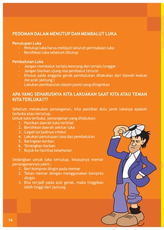 PEDOMAN DALAM MENUTUP DAN MEMBALUT LUKA
Penutupan Luka
- Penutup luka harus meliputi seluruh permukaan luka
- Bersihkan luka sebelum ditutup
Pembalutan Luka
- Jangan membalut terlalu kencang dan terlalu longgar
- Jangan biarkan ujung sisa pembalut terurai
- Khusus pada anggota gerak pembalutan dilakukan dari bawah keatas
(ke arah jantung )
- Lakukan pembalutan dalam posisi yang diinginkan

APA YANG SEHARUSNYA KITA LAKUAKAN SAAT KITA ATAU TEMAN
KITA TERLUKA???
Sebelum melakukan penanganan, kita pastikan dulu jenis lukanya apakah
terbuka atau tertutup.
Untuk luka terbuka, penanganan yang dilakukan:
1. Pastikan daerah luka terlihat
2. Bersihkan daerah sekitar luka
3. Cegah terjadinya infeksi
4. Lakukan penutupan luka dan pembalutan
5. Baringkan korban
6. Tenangkan korban
7. Rujuk ke fasilitas kesehatan
Sedangkan untuk luka tertutup, khususnya memar
penanganannya yakni :
1. Beri kompres dingin pada memar
2. Tekan memar dengan menggunakan kompres
dingin
3. Bila terjadi pada alat gerak, maka tinggikan
lebih tinggi dari jantung

16

 