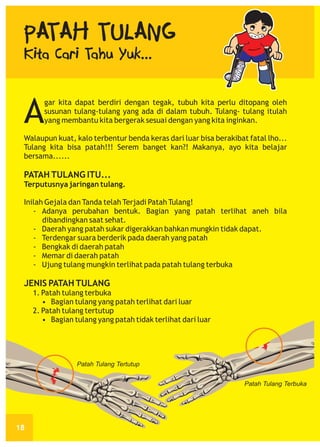 PATAH TULANG

Kita Cari Tahu Yuk...

A

gar kita dapat berdiri dengan tegak, tubuh kita perlu ditopang oleh
susunan tulang-tulang yang ada di dalam tubuh. Tulang- tulang itulah
yang membantu kita bergerak sesuai dengan yang kita inginkan.

Walaupun kuat, kalo terbentur benda keras dari luar bisa berakibat fatal lho...
Tulang kita bisa patah!!! Serem banget kan?! Makanya, ayo kita belajar
bersama......

PATAH TULANG ITU...
Terputusnya jaringan tulang.
Inilah Gejala dan Tanda telah Terjadi Patah Tulang!
- Adanya perubahan bentuk. Bagian yang patah terlihat aneh bila
dibandingkan saat sehat.
- Daerah yang patah sukar digerakkan bahkan mungkin tidak dapat.
- Terdengar suara berderik pada daerah yang patah
- Bengkak di daerah patah
- Memar di daerah patah
- Ujung tulang mungkin terlihat pada patah tulang terbuka

JENIS PATAH TULANG
1. Patah tulang terbuka
• Bagian tulang yang patah terlihat dari luar
2. Patah tulang tertutup
• Bagian tulang yang patah tidak terlihat dari luar

Patah Tulang Tertutup
Patah Tulang Terbuka

18

 