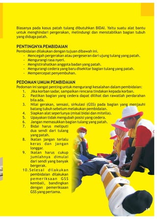 Biasanya pada kasus patah tulang dibutuhkan BIDAI. Yaitu suatu alat bantu
untuk menghindari pergerakan, melindungi dan menstabilkan bagian tubuh
yang diduga patah.

PENTINGNYA PEMBIDAIAN
Pembidaian dilakukan dengan tujuan dibawah ini.
- Mencegah pergerakan atau pergeseran dari ujung tulang yang patah.
- Mengurangi rasa nyeri.
- Mengistirahatkan anggota badan yang patah.
- Mengurangi cedera yang baru disekitar bagian tulang yang patah.
- Mempercepat penyembuhan.

PEDOMAN UMUM PEMBIDAIAN
Pedoman ini sangat penting untuk mengurangi kesalahan dalam pembidaian:
1. Jika korban sadar, sampaikan rencana tindakan kepada korban.
2. Pastikan bagian yang cedera dapat dilihat dan rawatlah perdarahan
bila ada.
3. Nilai gerakan, sensasi, sirkulasi (GSS) pada bagian yang menjauhi
batang tubuh sebelum melakukan pembidaian.
4. Siapkan alat seperlunya (misal bidai dan mitella).
5. Upayakan tidak mengubah posisi yang cedera.
6. Jangan memasukkan bagian tulang yang patah.
7. Bidai harus meliputi
dua sendi dari tulang
yang patah.
8. Ikatan jangan terlalu
keras dan jangan
longgar.
9. Ikatan harus cukup
jumlahnya dimulai
dari sendi yang banyak
bergerak.
10.Selesai dilakukan
pembidaian dilakukan
pemeriksaan GSS
kembali, bandingkan
dengan pemeriksaan
GSS yang pertama.

19

 