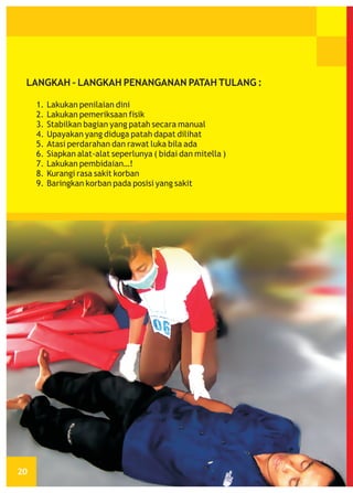 LANGKAH – LANGKAH PENANGANAN PATAH TULANG :
1.
2.
3.
4.
5.
6.
7.
8.
9.

20

Lakukan penilaian dini
Lakukan pemeriksaan fisik
Stabilkan bagian yang patah secara manual
Upayakan yang diduga patah dapat dilihat
Atasi perdarahan dan rawat luka bila ada
Siapkan alat-alat seperlunya ( bidai dan mitella )
Lakukan pembidaian…!
Kurangi rasa sakit korban
Baringkan korban pada posisi yang sakit

 