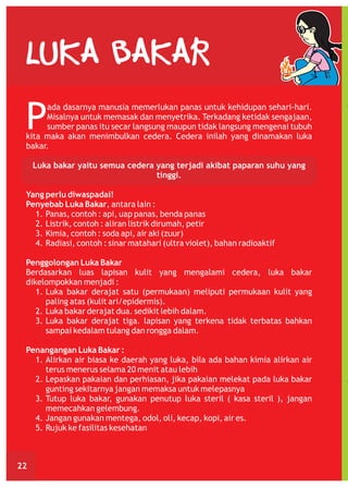 LUKA BAKAR

P

ada dasarnya manusia memerlukan panas untuk kehidupan sehari-hari.
Misalnya untuk memasak dan menyetrika. Terkadang ketidak sengajaan,
sumber panas itu secar langsung maupun tidak langsung mengenai tubuh
kita maka akan menimbulkan cedera. Cedera inilah yang dinamakan luka
bakar.
Luka bakar yaitu semua cedera yang terjadi akibat paparan suhu yang
tinggi.
Yang perlu diwaspadai!
Penyebab Luka Bakar, antara lain :
1. Panas, contoh : api, uap panas, benda panas
2. Listrik, contoh : aliran listrik dirumah, petir
3. Kimia, contoh : soda api, air aki (zuur)
4. Radiasi, contoh : sinar matahari (ultra violet), bahan radioaktif
Penggolongan Luka Bakar
Berdasarkan luas lapisan kulit yang mengalami cedera, luka bakar
dikelompokkan menjadi :
1. Luka bakar derajat satu (permukaan) meliputi permukaan kulit yang
paling atas (kulit ari/epidermis).
2. Luka bakar derajat dua. sedikit lebih dalam.
3. Luka bakar derajat tiga. lapisan yang terkena tidak terbatas bahkan
sampai kedalam tulang dan rongga dalam.
Penangangan Luka Bakar :
1. Alirkan air biasa ke daerah yang luka, bila ada bahan kimia alirkan air
terus menerus selama 20 menit atau lebih
2. Lepaskan pakaian dan perhiasan, jika pakaian melekat pada luka bakar
gunting sekitarnya jangan memaksa untuk melepasnya
3. Tutup luka bakar, gunakan penutup luka steril ( kasa steril ), jangan
memecahkan gelembung.
4. Jangan gunakan mentega, odol, oli, kecap, kopi, air es.
5. Rujuk ke fasilitas kesehatan

22

 