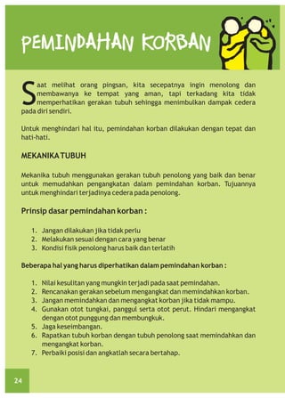 PEMINDAHAN KORBAN

S

aat melihat orang pingsan, kita secepatnya ingin menolong dan
membawanya ke tempat yang aman, tapi terkadang kita tidak
memperhatikan gerakan tubuh sehingga menimbulkan dampak cedera
pada diri sendiri.
Untuk menghindari hal itu, pemindahan korban dilakukan dengan tepat dan
hati-hati.

MEKANIKA TUBUH
Mekanika tubuh menggunakan gerakan tubuh penolong yang baik dan benar
untuk memudahkan pengangkatan dalam pemindahan korban. Tujuannya
untuk menghindari terjadinya cedera pada penolong.

Prinsip dasar pemindahan korban :
1. Jangan dilakukan jika tidak perlu
2. Melakukan sesuai dengan cara yang benar
3. Kondisi fisik penolong harus baik dan terlatih
Beberapa hal yang harus diperhatikan dalam pemindahan korban :
1.
2.
3.
4.

Nilai kesulitan yang mungkin terjadi pada saat pemindahan.
Rencanakan gerakan sebelum mengangkat dan memindahkan korban.
Jangan memindahkan dan mengangkat korban jika tidak mampu.
Gunakan otot tungkai, panggul serta otot perut. Hindari mengangkat
dengan otot punggung dan membungkuk.
5. Jaga keseimbangan.
6. Rapatkan tubuh korban dengan tubuh penolong saat memindahkan dan
mengangkat korban.
7. Perbaiki posisi dan angkatlah secara bertahap.

24

 