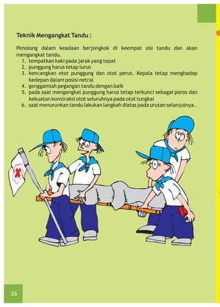 Teknik Mengangkat Tandu :
Penolong dalam keadaan berjongkok di keempat sisi tandu dan akan
mengangkat tandu.
1. tempatkan kaki pada jarak yang tepat
2. punggung harus tetap lurus
3. kencangkan otot punggung dan otot perut. Kepala tetap menghadap
kedepan dalam posisi netral
4. genggamlah pegangan tandu dengan baik
5. pada saat mengangkat punggung harus tetap terkunci sebagai poros dan
kekuatan konstraksi otot seluruhnya pada otot tungkai
6. saat menurunkan tandu lakukan langkah diatas pada urutan selanjutnya .

26

 