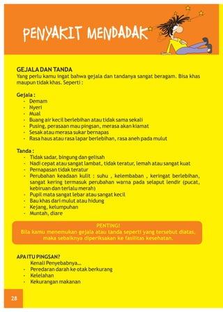 PENYAKIT MENDADAK
GEJALA DAN TANDA
Yang perlu kamu ingat bahwa gejala dan tandanya sangat beragam. Bisa khas
maupun tidak khas. Seperti :
Gejala :
- Demam
- Nyeri
- Mual
- Buang air kecil berlebihan atau tidak sama sekali
- Pusing, perasaan mau pingsan, merasa akan kiamat
- Sesak atau merasa sukar bernapas
- Rasa haus atau rasa lapar berlebihan, rasa aneh pada mulut
Tanda :
- Tidak sadar, bingung dan gelisah
- Nadi cepat atau sangat lambat, tidak teratur, lemah atau sangat kuat
- Pernapasan tidak teratur
- Perubahan keadaan kulit : suhu , kelembaban , keringat berlebihan,
sangat kering termasuk perubahan warna pada selaput lendir (pucat,
kebiruan dan terlalu merah)
- Pupil mata sangat lebar atau sangat kecil
- Bau khas dari mulut atau hidung
- Kejang, kelumpuhan
- Muntah, diare
PENTING!
Bila kamu menemukan gejala atau tanda seperti yang tersebut diatas,
maka sebaiknya diperiksakan ke fasilitas kesehatan.

APA ITU PINGSAN?
Kenali Penyebabnya…
- Peredaran darah ke otak berkurang
- Kelelahan
- Kekurangan makanan
28

 