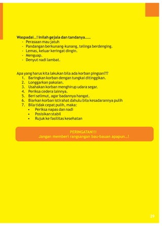 Waspadai…! Inilah gejala dan tandanya……
- Perasaan mau jatuh
- Pandangan berkunang-kunang, telinga berdenging.
- Lemas, keluar keringat dingin.
- Menguap.
- Denyut nadi lambat.

Apa yang harus kita lakukan bila ada korban pingsan???
1. Baringkan korban dengan tungkai ditinggikan.
2. Longgarkan pakaian.
3. Usahakan korban menghirup udara segar.
4. Periksa cedera lainnya.
5. Beri selimut, agar badannya hangat.
6. Biarkan korban istirahat dahulu bila kesadarannya pulih
7. Bila tidak cepat pulih, maka:
• Periksa napas dan nadi
• Posisikan stabil
• Rujuk ke fasilitas kesehatan

PERINGATAN!!!
Jangan memberi rangsangan bau-bauan apapun…!

29

 