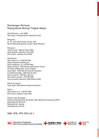 Pertolongan Pertama
Palang Merah Remaja Tingkat Madya
Edisi Pertama : Juni 2008
Hak Cipta © Palang Merah Indonesia Pusat
Pengarah :
Dr. Hj. Ulla Nuchrawaty Usman, MM
Ketua Bidang Penguatan Sumber Daya Relawan
Penyusun :
Juliati Susilo (Markas Pusat PMI)
Asep Mulyadi (Markas Pusat PMI)
Rina Utami (Markas Pusat PMI)
Kontributor :
Allan Darwis, dr (TSR MP PMI)
Akbar Wilendra (PMI Pusat)
David Sidabutar, dr (TSR MP PMI)
Dedy Setiawan (PMI Daerah Kalimantan Timur)
Efi Riana (PMI Daerah Jawa Tengah)
Fajar Bakri (PMI Daerah Sulawesi Selatan)
N.A Budiratsongko (PMI Daerah Bali)
Rano Sumarno (PMI DKI Jakarta)
Seto Eko Purwanto (TSR MP PMI)
Surya Chandra Nasution (PMI Daerah NAD)
Desain & Layout :
Fajar Bakri (PMI Daerah Sulawesi Selatan)
Editor :
Allan Darwis, dr (TSR MP PMI)
Rina Utami (Markas Pusat PMI)
Disusun atas dukungan :
Federasi Palang Merah dan Bulan Sabit Merah Internasional (IFRC)
Palang Merah Denmark
Palang Merah Jepang
Palang Merah Jerman

ISBN :978- 979-3575-42-1

International Federation
Red Cross and Red Crescent Societies

 