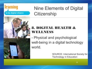 Nine Elements of Digital
Citizenship
8. DIGITAL HEALTH &
WELLNESS
- Physical and psychological
well-being in a digital technology
world.
SOURCE: International Society for
Technology in Education
15

 