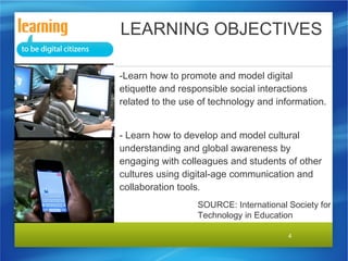 LEARNING OBJECTIVES
-Learn how to promote and model digital
etiquette and responsible social interactions
related to the use of technology and information.
- Learn how to develop and model cultural
understanding and global awareness by
engaging with colleagues and students of other
cultures using digital-age communication and
collaboration tools.
SOURCE: International Society for
Technology in Education
4

 