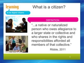 What is a citizen?
DEFINITION

“...a native or naturalized
person who owes allegiance to
a larger state or collective and
who shares in the rights and
responsibilities afforded all
members of that collective.”
Ribble, 2011
5

 