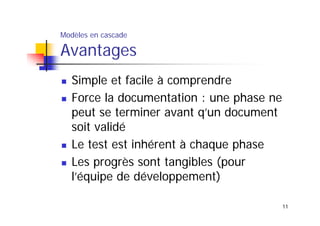 Modèles en cascade

Avantages
Simple et facile à comprendre
Force la documentation : une phase ne
peut se terminer avant q’un document
soit validé
Le test est inhérent à chaque phase
Les progrès sont tangibles (pour
l’équipe de développement)
11

 