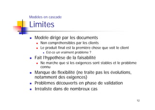 Modèles en cascade

Limites

Modèle dirigé par les documents
Non compréhensibles par les clients
Le produit final est la première chose que voit le client
Est-ce un vraiment problème ?

Fait l’hypothèse de la faisabilité
Ne marche que si les exigences sont stables et le problème
connu

Manque de flexibilité (ne traite pas les évolutions,
notamment des exigences)
Problèmes découverts en phase de validation
Irréaliste dans de nombreux cas
12

 