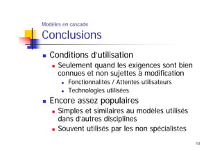 Modèles en cascade

Conclusions
Conditions d’utilisation
Seulement quand les exigences sont bien
connues et non sujettes à modification
Fonctionnalités / Attentes utilisateurs
Technologies utilisées

Encore assez populaires
Simples et similaires au modèles utilisés
dans d’autres disciplines
Souvent utilisés par les non spécialistes
13

 
