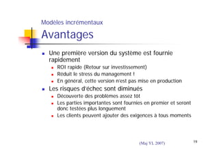 Modèles incrémentaux

Avantages
Une première version du système est fournie
rapidement
ROI rapide (Retour sur investissement)
Réduit le stress du management !
En général, cette version n’est pas mise en production

Les risques d’échec sont diminués
Découverte des problèmes assez tôt
Les parties importantes sont fournies en premier et seront
donc testées plus longuement
Les clients peuvent ajouter des exigences à tous moments

(Maj YL 2007)

19

 