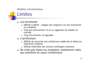 Modèles incrémentaux

Limites
Les incréments
Difficile à définir : mapper des exigences sur des incréments
est complexe
Trop peu d’incréments
on se rapproche du modèle en
cascade
Trop d’incréments
ingérable

L’architecture
Difficile de concevoir une architecture stable dès le début ou
facilement évolutive
Difficile d’identifier des services techniques communs

Ne traite pas toutes les évolutions, notamment celles
qui remettent en cause l’architecture
20

 