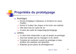 Propriétés du prototypage
Avantages
Permet d’impliquer l’utilisateur et d’éclaircir les zones
troubles
Permet d ’évaluer des risques et de tester une solution
Utile dans tous les cycles de vie
Il existe des outils de maquettage/prototypage

Limites
Le client doit comprendre ce qui est propre au prototype
Coût mal compris par les managers et les clients
Tentation de construire à partir du prototype et donc
d’utiliser des solutions non optimales
N’aborde qu’une phase du développement
(Maj YL 2007)

23

 